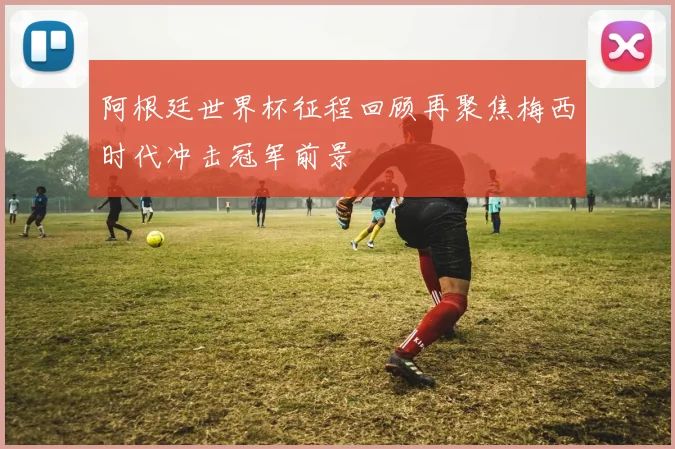 阿根廷世界杯征程回顾再聚焦梅西时代冲击冠军前景