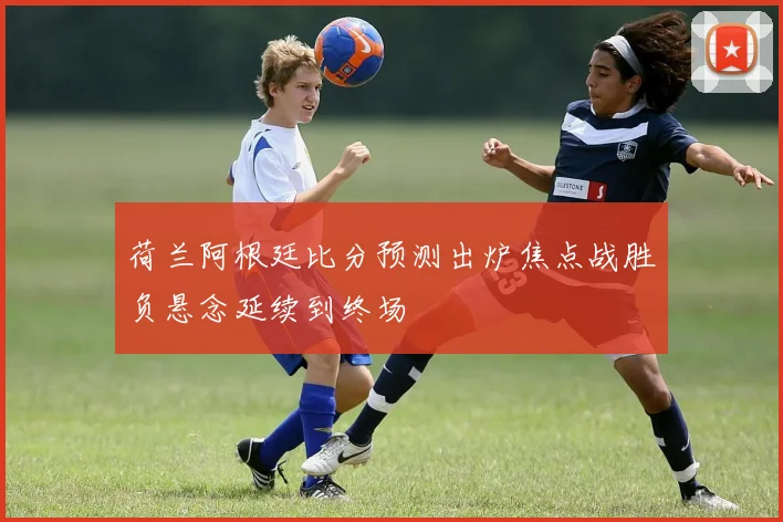 荷兰阿根廷比分预测出炉焦点战胜负悬念延续到终场