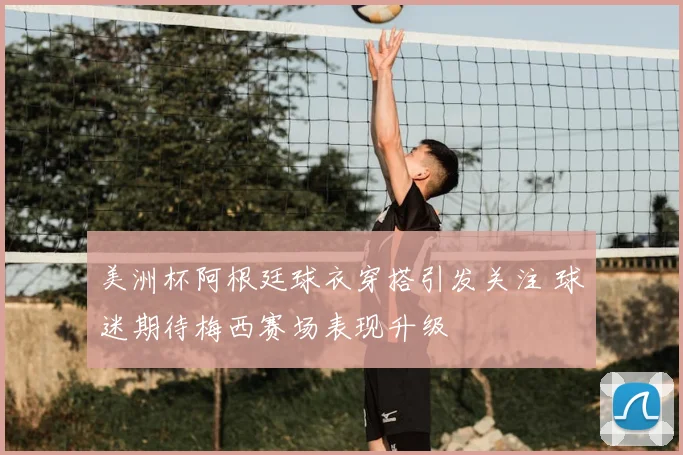 美洲杯阿根廷球衣穿搭引发关注 球迷期待梅西赛场表现升级