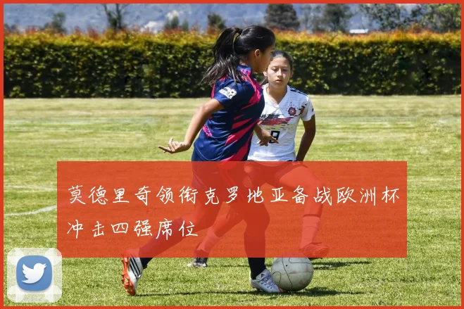 莫德里奇领衔克罗地亚备战欧洲杯冲击四强席位