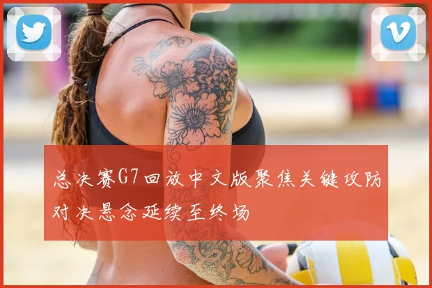 总决赛G7回放中文版聚焦关键攻防对决悬念延续至终场