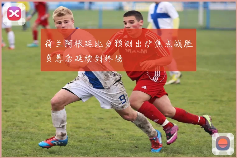 荷兰阿根廷比分预测出炉焦点战胜负悬念延续到终场