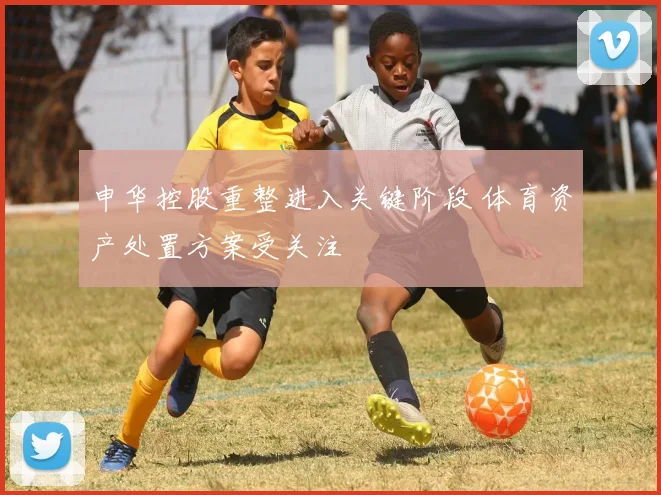 申华控股重整进入关键阶段 体育资产处置方案受关注