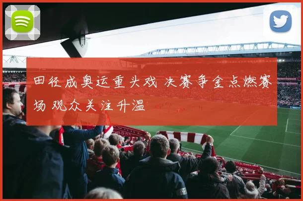 田径成奥运重头戏 决赛争金点燃赛场 观众关注升温