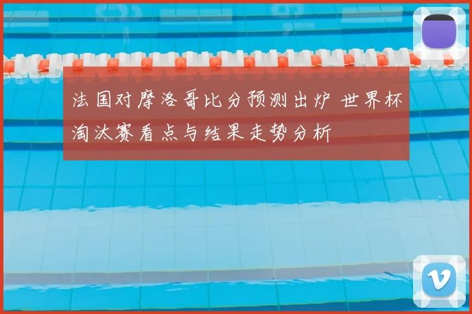 法国对摩洛哥比分预测出炉 世界杯淘汰赛看点与结果走势分析